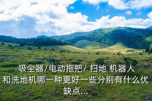  吸塵器/電動(dòng)拖把/ 掃地 機(jī)器人和洗地機(jī)哪一種更好一些分別有什么優(yōu)缺點(diǎn)...