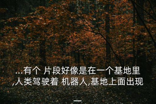 ...有個(gè) 片段好像是在一個(gè)基地里,人類(lèi)駕駛著 機(jī)器人,基地上面出現(xiàn)一