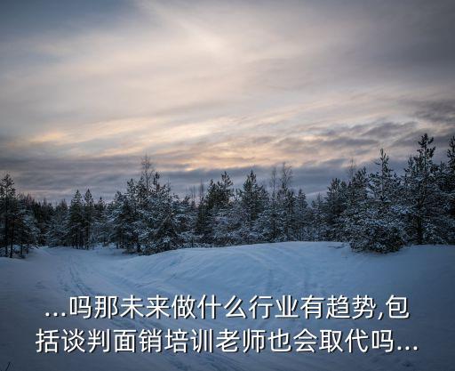 ...嗎那未來做什么行業(yè)有趨勢,包括談判面銷培訓老師也會取代嗎...