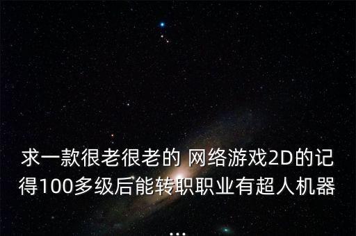 求一款很老很老的 網(wǎng)絡(luò)游戲2D的記得100多級后能轉(zhuǎn)職職業(yè)有超人機(jī)器...