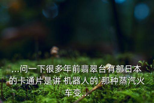 ...問一下很多年前翡翠臺有部日本的卡通片是講 機器人的`那種蒸汽火車變...