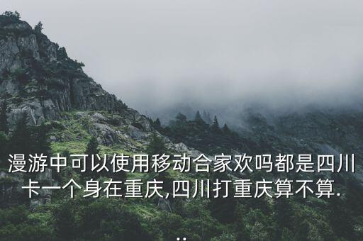 漫游中可以使用移動合家歡嗎都是四川卡一個身在重慶,四川打重慶算不算...