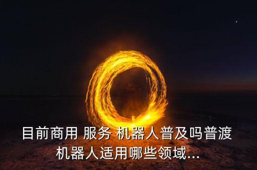 目前商用 服務(wù) 機(jī)器人普及嗎普渡 機(jī)器人適用哪些領(lǐng)域...