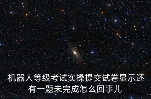  機(jī)器人等級考試實操提交試卷顯示還有一題未完成怎么回事兒
