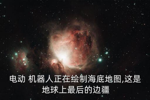 電動(dòng) 機(jī)器人正在繪制海底地圖,這是 地球上最后的邊疆