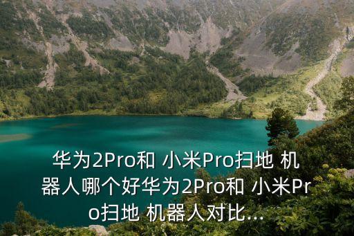 華為2Pro和 小米Pro掃地 機器人哪個好華為2Pro和 小米Pro掃地 機器人對比...