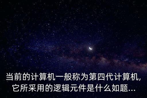 當前的計算機一般稱為第四代計算機,它所采用的邏輯元件是什么如題...