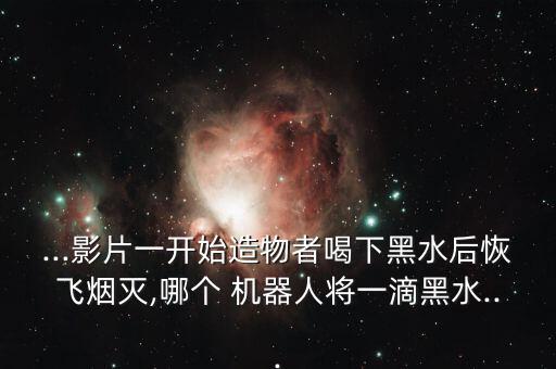 ...影片一開始造物者喝下黑水后恢飛煙滅,哪個 機(jī)器人將一滴黑水...