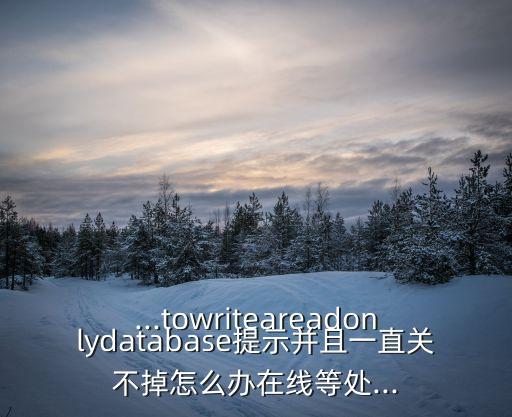 ...towriteareadonlydatabase提示并且一直關(guān)不掉怎么辦在線等處...