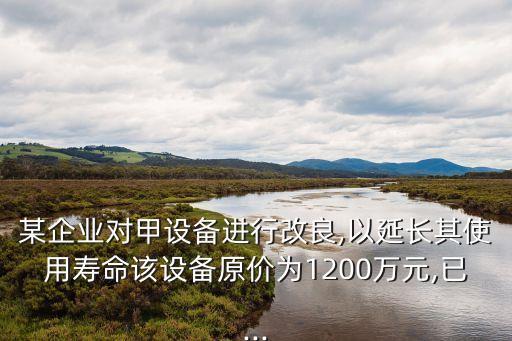 某企業(yè)對甲設(shè)備進(jìn)行改良,以延長其使用壽命該設(shè)備原價為1200萬元,已...