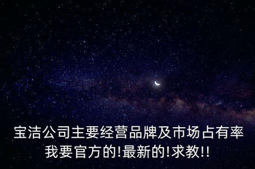  寶潔公司主要經(jīng)營品牌及市場占有率我要官方的!最新的!求教!!