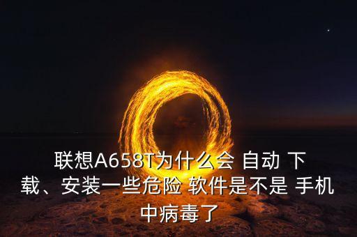  聯(lián)想A658T為什么會(huì) 自動(dòng) 下載、安裝一些危險(xiǎn) 軟件是不是 手機(jī)中病毒了