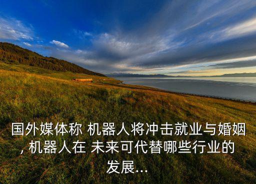 國外媒體稱 機(jī)器人將沖擊就業(yè)與婚姻, 機(jī)器人在 未來可代替哪些行業(yè)的發(fā)展...