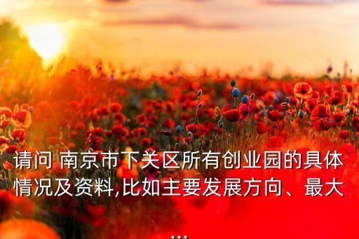 請(qǐng)問(wèn) 南京市下關(guān)區(qū)所有創(chuàng)業(yè)園的具體情況及資料,比如主要發(fā)展方向、最大...