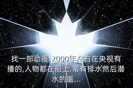 找一部動(dòng)漫,2000年左右在央視有播的,人物都在船上,常有排水然后潛水的畫(huà)...
