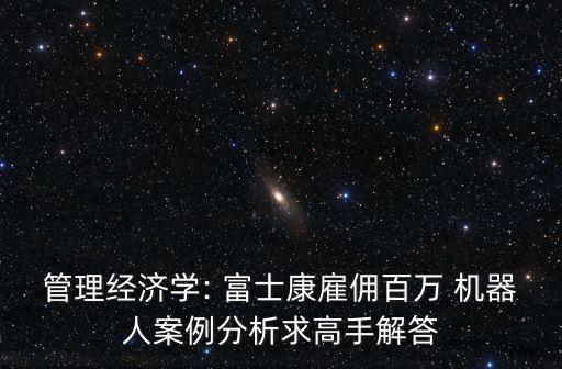 管理經(jīng)濟學(xué): 富士康雇傭百萬 機器人案例分析求高手解答