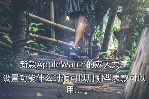 新款AppleWatch的家人共享設置功能什么時候可以用哪些表款可以用...