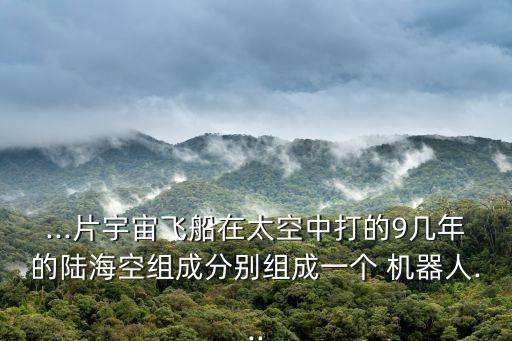 ...片宇宙飛船在太空中打的9幾年的陸?？战M成分別組成一個 機器人...
