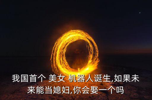我國首個 美女 機(jī)器人誕生,如果未來能當(dāng)媳婦,你會娶一個嗎