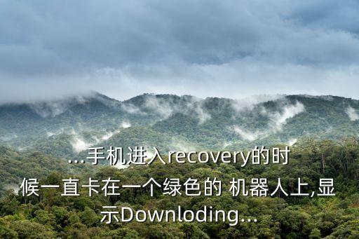 ...手機(jī)進(jìn)入recovery的時(shí)候一直卡在一個(gè)綠色的 機(jī)器人上,顯示Downloding...