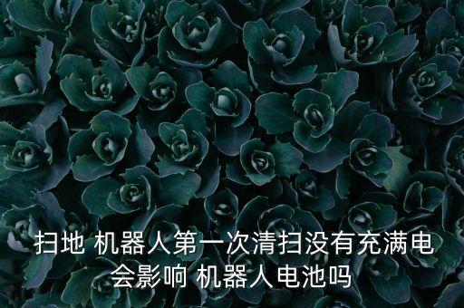  掃地 機(jī)器人第一次清掃沒(méi)有充滿電會(huì)影響 機(jī)器人電池嗎