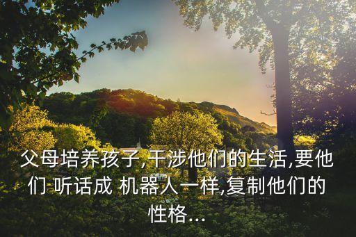 父母培養(yǎng)孩子,干涉他們的生活,要他們 聽話成 機器人一樣,復制他們的性格...