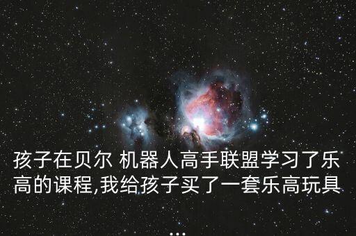 孩子在貝爾 機(jī)器人高手聯(lián)盟學(xué)習(xí)了樂高的課程,我給孩子買了一套樂高玩具...