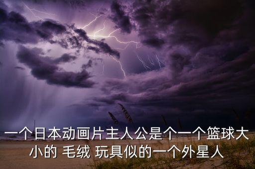 一個(gè)日本動(dòng)畫片主人公是個(gè)一個(gè)籃球大小的 毛絨 玩具似的一個(gè)外星人