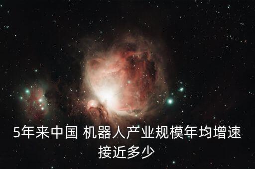 5年來中國 機器人產(chǎn)業(yè)規(guī)模年均增速接近多少