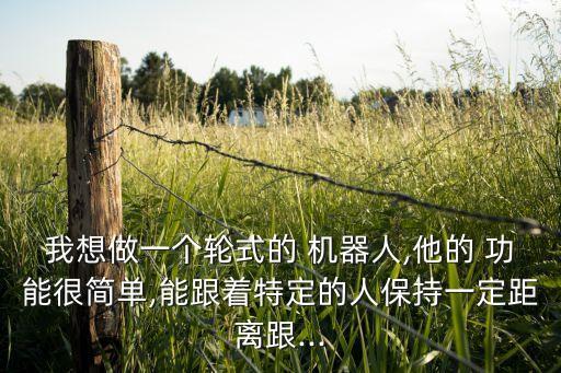 我想做一個(gè)輪式的 機(jī)器人,他的 功能很簡單,能跟著特定的人保持一定距離跟...