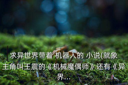 求異世界帶著 機器人的 小說(就象主角叫王震的《機械魔偶師》還有《異界...
