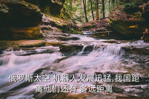 俄羅斯太空 機(jī)器人發(fā)展迅猛,我國(guó)距離他們還有 多遠(yuǎn)距離