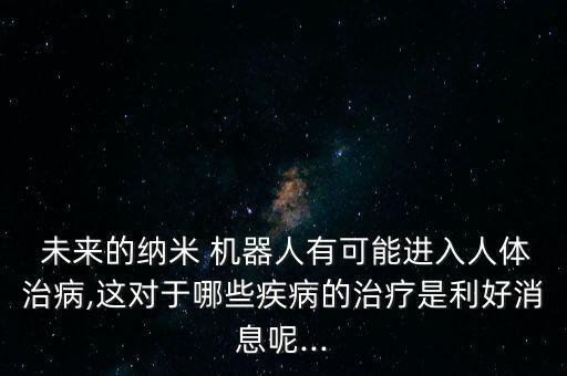  未來的納米 機器人有可能進入人體治病,這對于哪些疾病的治療是利好消息呢...
