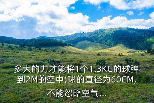 多大的力才能將1個(gè)1.3KG的球彈到2M的空中(球的直徑為60CM,不能忽略空氣...