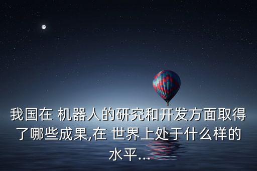 我國在 機器人的研究和開發(fā)方面取得了哪些成果,在 世界上處于什么樣的 水平...