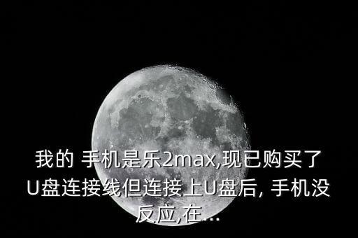 我的 手機(jī)是樂2max,現(xiàn)已購買了U盤連接線但連接上U盤后, 手機(jī)沒反應(yīng),在...