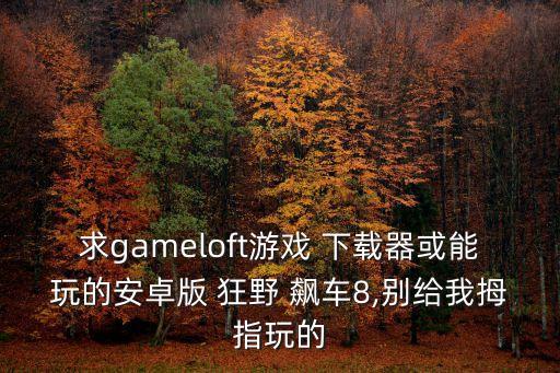 求gameloft游戲 下載器或能玩的安卓版 狂野 飆車8,別給我拇指玩的