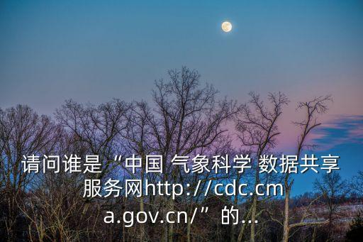請(qǐng)問誰是“中國 氣象科學(xué) 數(shù)據(jù)共享 服務(wù)網(wǎng)http://cdc.cma.gov.cn/”的...