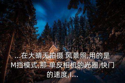 ...在大晴天拍攝 風(fēng)景照,用的是M擋模式,那 單反相機的光圈,快門的速度,I...