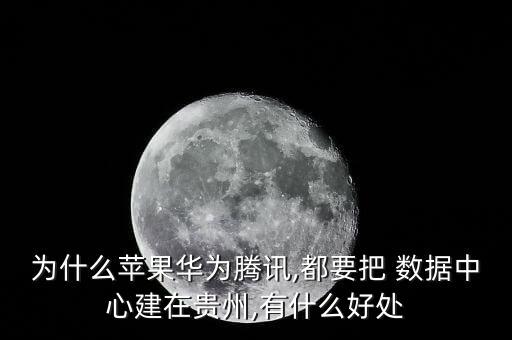 為什么蘋果華為騰訊,都要把 數(shù)據(jù)中心建在貴州,有什么好處
