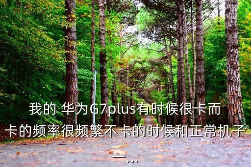 我的 華為G7plus有時候很卡而卡的頻率很頻繁不卡的時候和正常機子一...