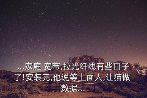 ...家庭 寬帶,拉光纖線有些日子了!安裝完,他說等上面人,讓貓做 數(shù)據(jù)...