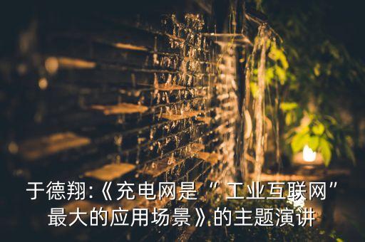 于德翔:《充電網(wǎng)是“ 工業(yè)互聯(lián)網(wǎng)”最大的應(yīng)用場(chǎng)景》的主題演講
