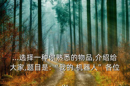 ...選擇一種你熟悉的物品,介紹給大家,題目是:“我的 機(jī)器人”各位...