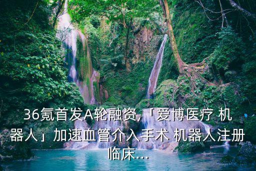 36氪首發(fā)A輪融資,「愛(ài)博醫(yī)療 機(jī)器人」加速血管介入手術(shù) 機(jī)器人注冊(cè)臨床...