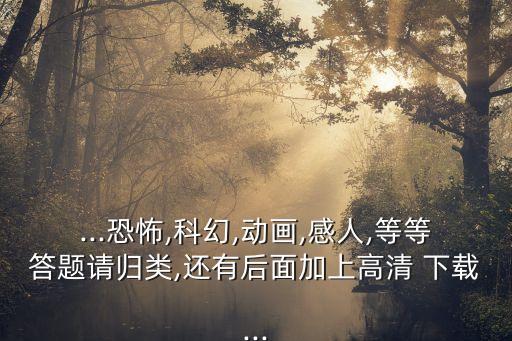 ...恐怖,科幻,動(dòng)畫(huà),感人,等等答題請(qǐng)歸類(lèi),還有后面加上高清 下載...