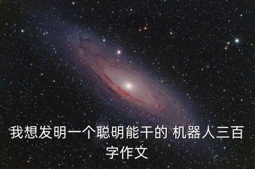 我想發(fā)明一個(gè)聰明能干的 機(jī)器人三百字作文