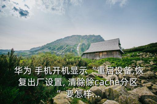  華為 手機(jī)開機(jī)顯示“重啟設(shè)備,恢復(fù)出廠設(shè)置, 清除除cache分區(qū)”要怎樣...