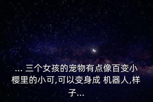... 三個女孩的寵物有點像百變小櫻里的小可,可以變身成 機器人,樣子...