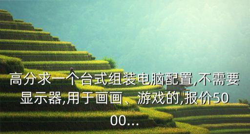 高分求一個臺式組裝電腦配置,不需要顯示器,用于畫畫、游戲的,報價5000...
